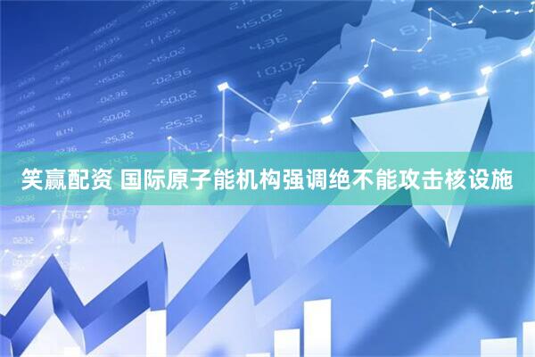 笑赢配资 国际原子能机构强调绝不能攻击核设施