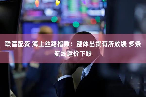 联富配资 海上丝路指数：整体出货有所放缓 多条航线运价下跌