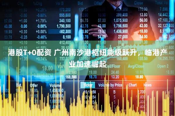 港股T+0配资 广州南沙港枢纽能级跃升，临港产业加速崛起