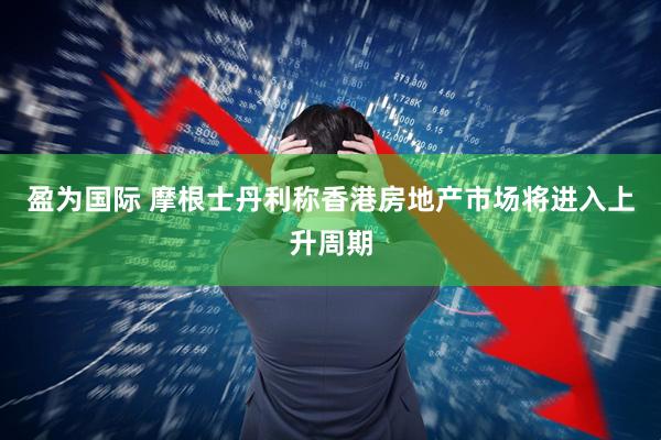 盈为国际 摩根士丹利称香港房地产市场将进入上升周期