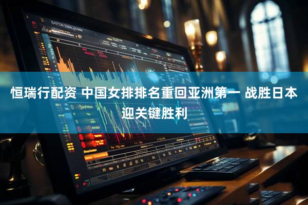恒瑞行配资 中国女排排名重回亚洲第一 战胜日本迎关键胜利