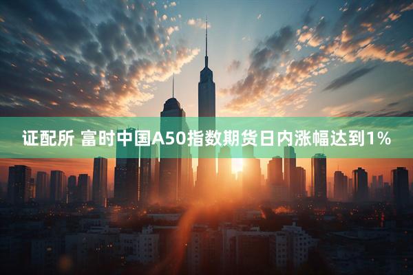 证配所 富时中国A50指数期货日内涨幅达到1%