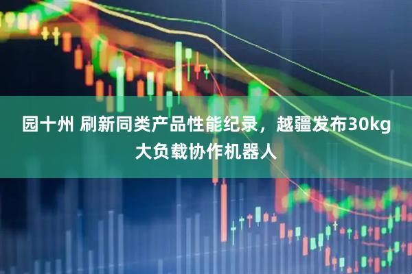 园十州 刷新同类产品性能纪录，越疆发布30kg大负载协作机器人