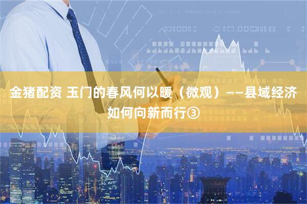 金猪配资 玉门的春风何以暖（微观）——县域经济如何向新而行③