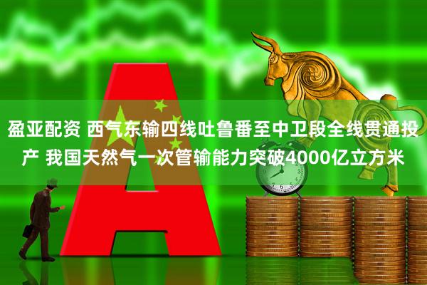 盈亚配资 西气东输四线吐鲁番至中卫段全线贯通投产 我国天然气一次管输能力突破4000亿立方米