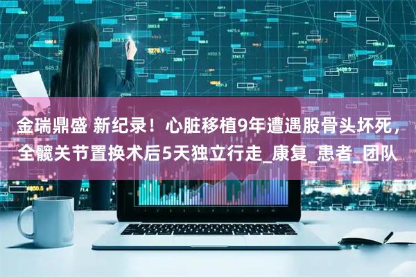 金瑞鼎盛 新纪录！心脏移植9年遭遇股骨头坏死，全髋关节置换术后5天独立行走_康复_患者_团队