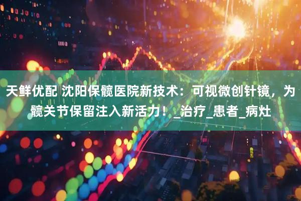 天鲜优配 沈阳保髋医院新技术：可视微创针镜，为髋关节保留注入新活力！_治疗_患者_病灶