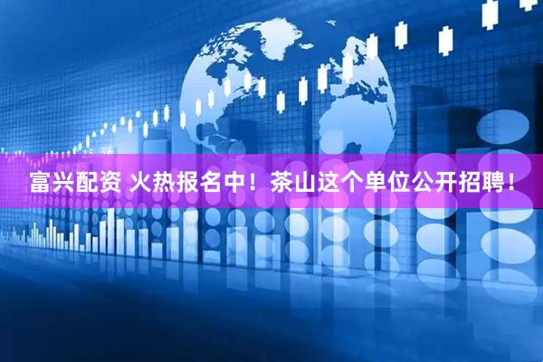 富兴配资 火热报名中！茶山这个单位公开招聘！