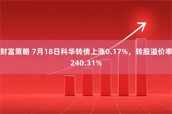 财富策略 7月18日科华转债上涨0.17%，转股溢价率240.31%