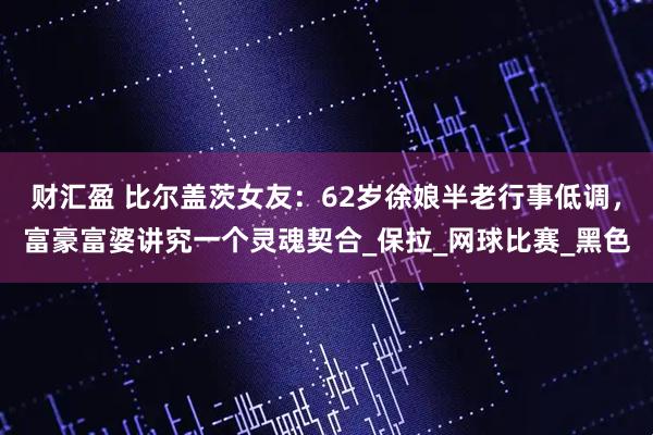财汇盈 比尔盖茨女友：62岁徐娘半老行事低调，富豪富婆讲究一个灵魂契合_保拉_网球比赛_黑色