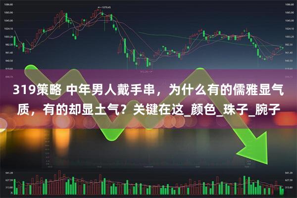 319策略 中年男人戴手串，为什么有的儒雅显气质，有的却显土气？关键在这_颜色_珠子_腕子