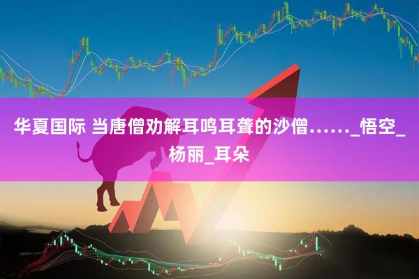 华夏国际 当唐僧劝解耳鸣耳聋的沙僧……_悟空_杨丽_耳朵