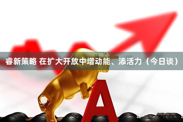 睿新策略 在扩大开放中增动能、添活力（今日谈）