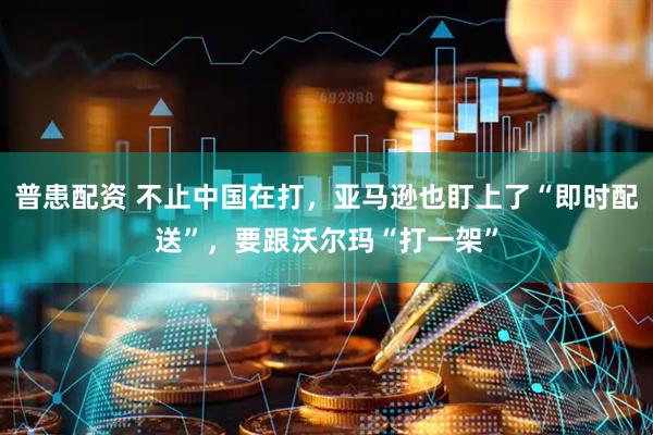 普患配资 不止中国在打，亚马逊也盯上了“即时配送”，要跟沃尔玛“打一架”