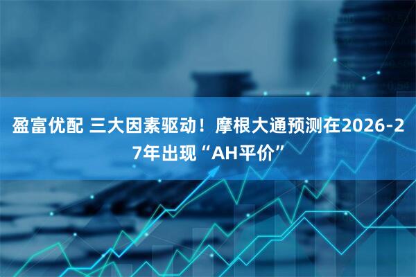 盈富优配 三大因素驱动！摩根大通预测在2026-27年出现“AH平价”