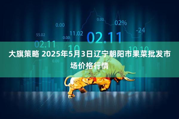 大旗策略 2025年5月3日辽宁朝阳市果菜批发市场价格行情