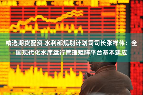 精选期货配资 水利部规划计划司司长张祥伟：全国现代化水库运行管理矩阵平台基本建成