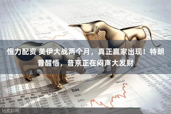 恒力配资 美伊大战两个月,真正赢家出现!特朗普醒悟,普京正在闷声大发财